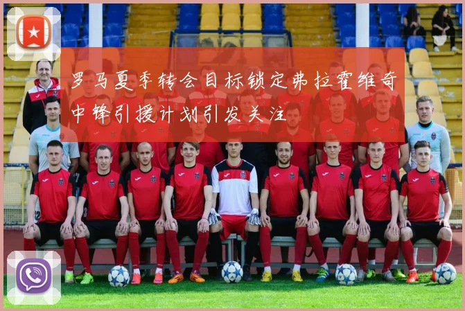罗马夏季转会目标锁定弗拉霍维奇中锋引援计划引发关注