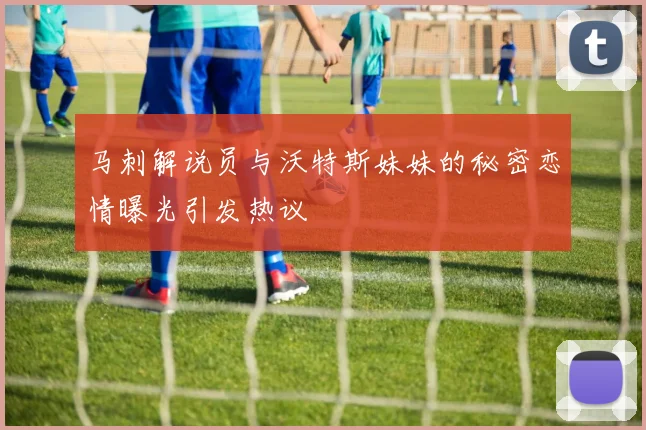 马刺解说员与沃特斯妹妹的秘密恋情曝光引发热议