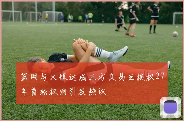 篮网与火媒达成三方交易互换权27年首轮权利引发热议