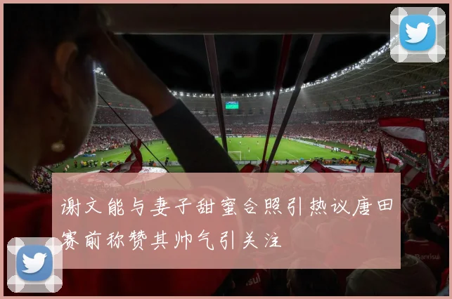 谢文能与妻子甜蜜合照引热议唐田赛前称赞其帅气引关注