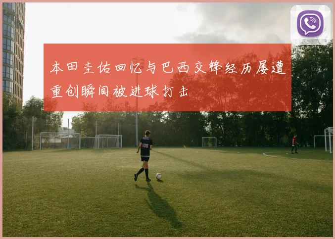 本田圭佑回忆与巴西交锋经历屡遭重创瞬间被进球打击