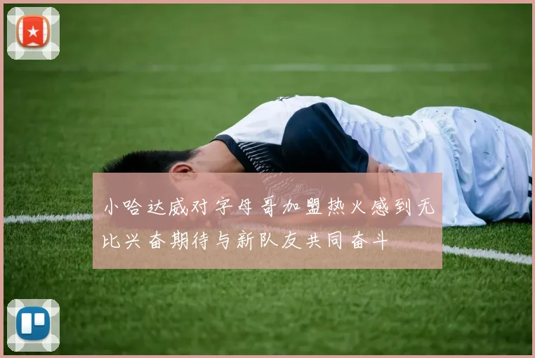 小哈达威对字母哥加盟热火感到无比兴奋期待与新队友共同奋斗