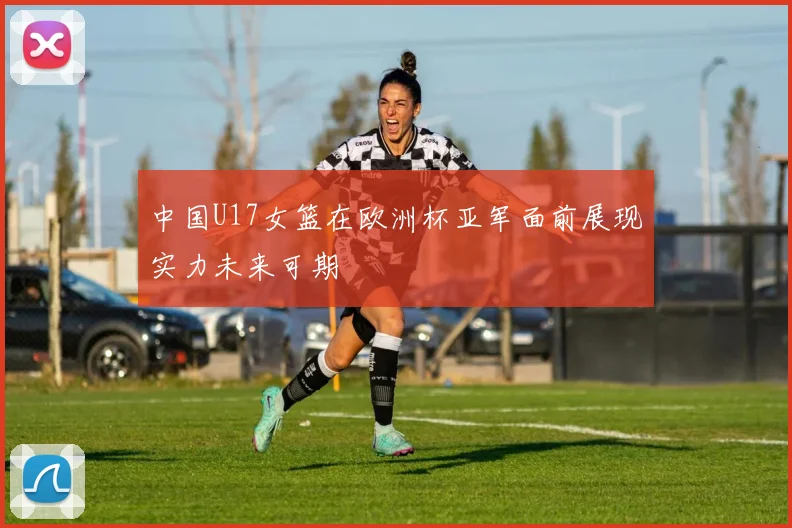 中国U17女篮在欧洲杯亚军面前展现实力未来可期