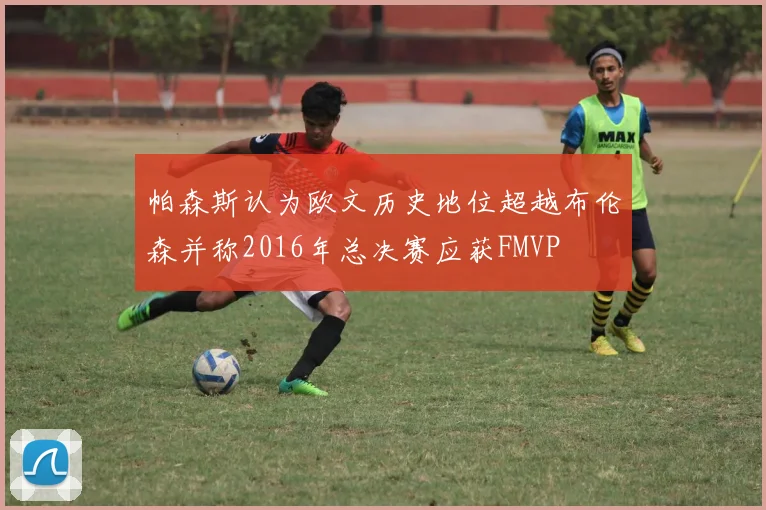 帕森斯认为欧文历史地位超越布伦森并称2016年总决赛应获FMVP