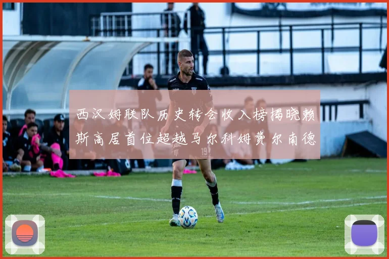 西汉姆联队历史转会收入榜揭晓赖斯高居首位超越马尔科姆费尔南德斯