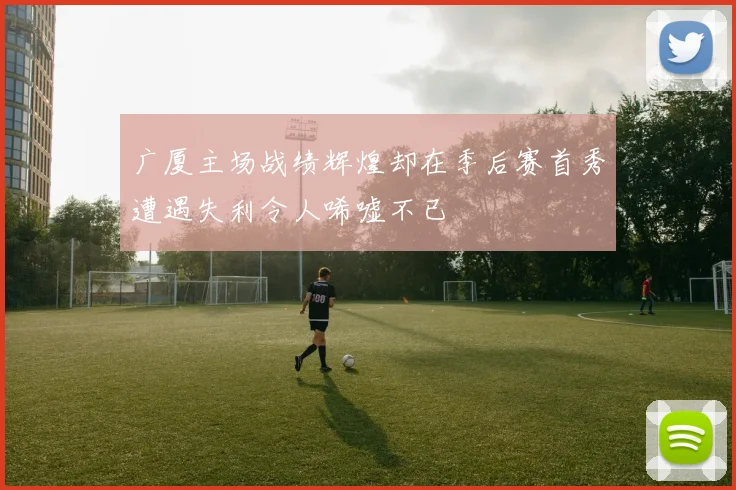 广厦主场战绩辉煌却在季后赛首秀遭遇失利令人唏嘘不已