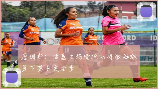 詹姆斯：活塞主场输抢七将激励球员下赛季更进步
