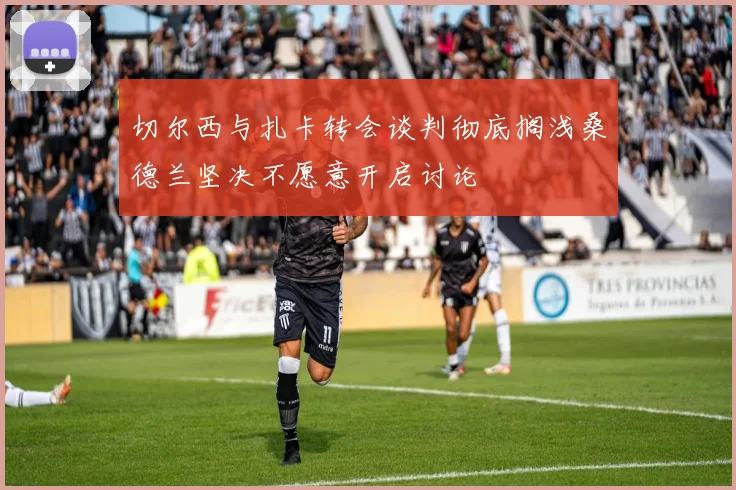 切尔西与扎卡转会谈判彻底搁浅桑德兰坚决不愿意开启讨论