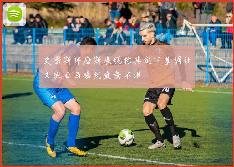 史密斯评唐斯表现称其定下基调让文班亚马感到疲惫不堪
