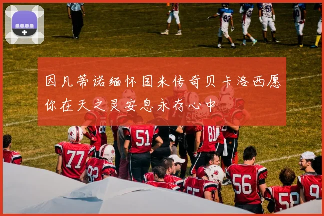 因凡蒂诺缅怀国米传奇贝卡洛西愿你在天之灵安息永存心中