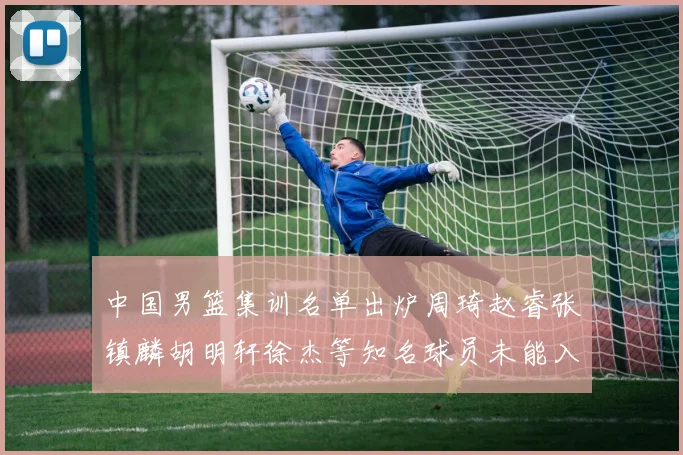 中国男篮集训名单出炉周琦赵睿张镇麟胡明轩徐杰等知名球员未能入选