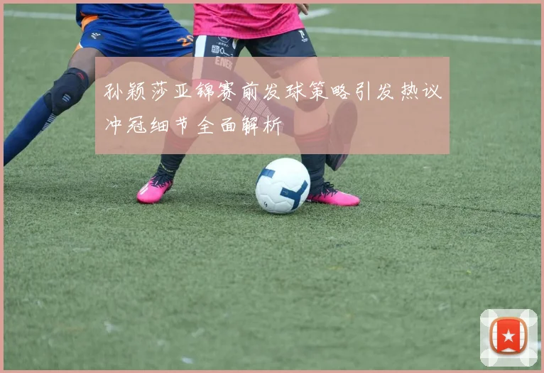 孙颖莎亚锦赛前发球策略引发热议冲冠细节全面解析