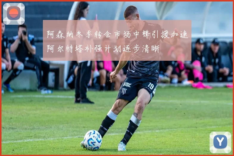 阿森纳冬季转会市场中锋引援加速阿尔特塔补强计划逐步清晰