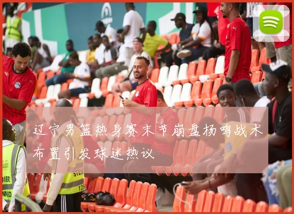 辽宁男篮热身赛末节崩盘杨鸣战术布置引发球迷热议