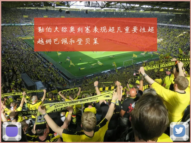 勒伯夫称奥利塞表现超凡重要性超越姆巴佩和登贝莱