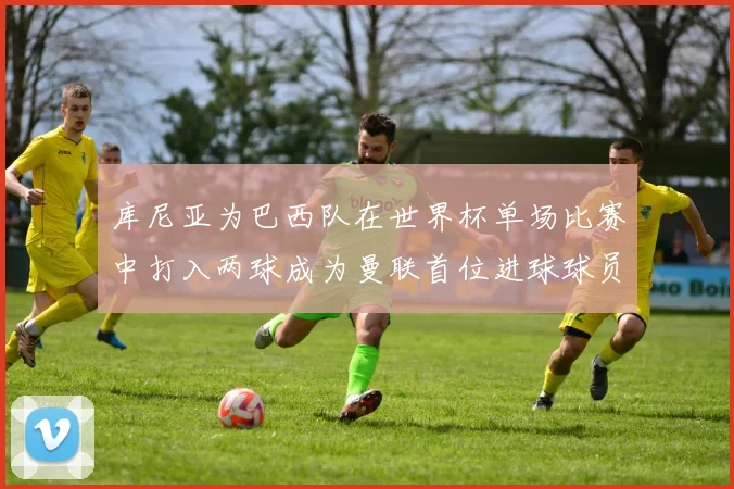 库尼亚为巴西队在世界杯单场比赛中打入两球成为曼联首位进球球员