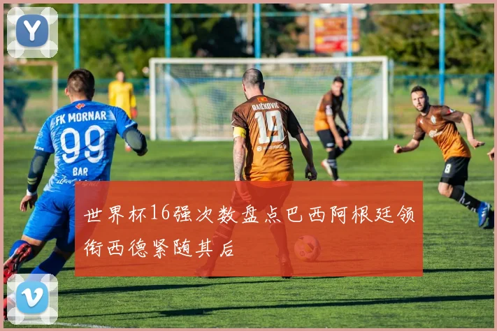 世界杯16强次数盘点巴西阿根廷领衔西德紧随其后