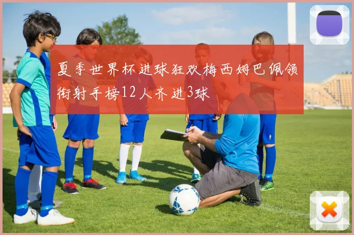 夏季世界杯进球狂欢梅西姆巴佩领衔射手榜12人齐进3球