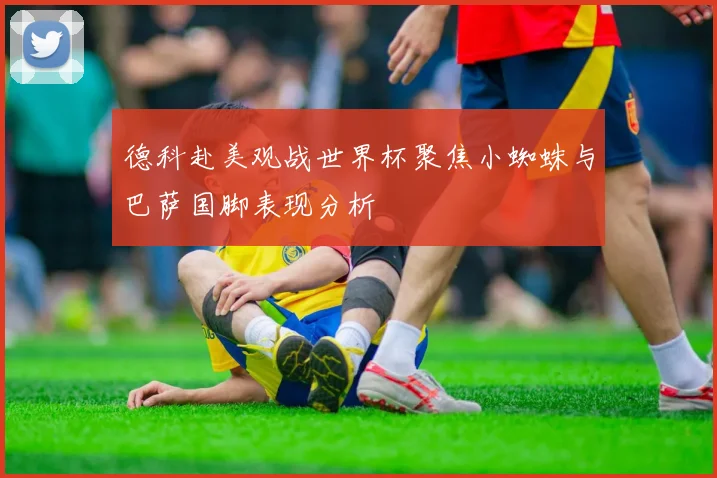 德科赴美观战世界杯聚焦小蜘蛛与巴萨国脚表现分析