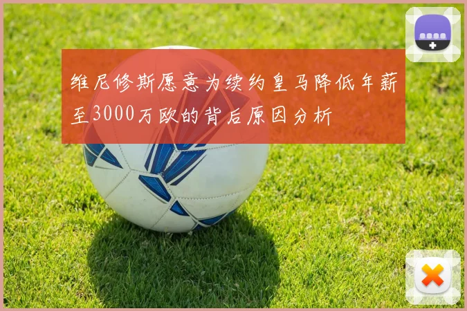 维尼修斯愿意为续约皇马降低年薪至3000万欧的背后原因分析