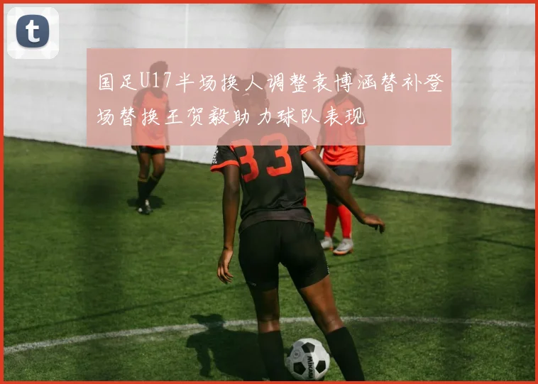 国足U17半场换人调整袁博涵替补登场替换王贺毅助力球队表现