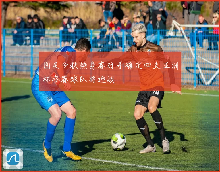 国足今秋热身赛对手确定四支亚洲杯参赛球队将迎战