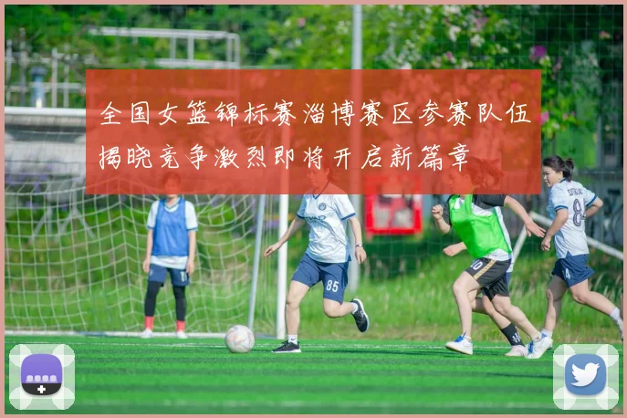 全国女篮锦标赛淄博赛区参赛队伍揭晓竞争激烈即将开启新篇章
