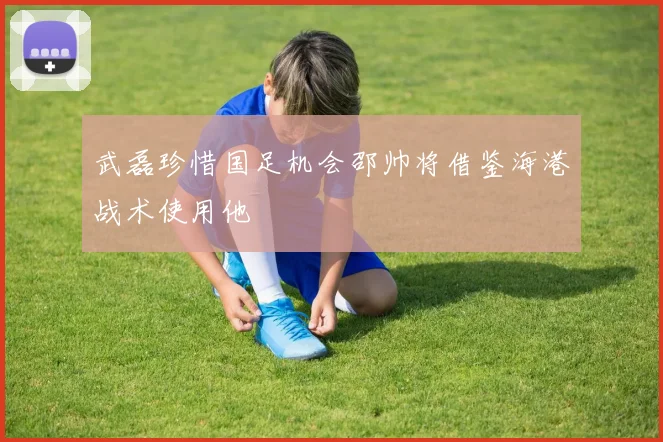 武磊珍惜国足机会邵帅将借鉴海港战术使用他