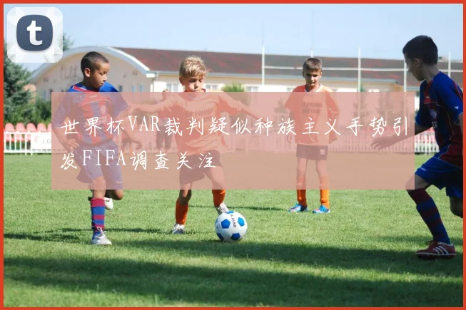 世界杯VAR裁判疑似种族主义手势引发FIFA调查关注