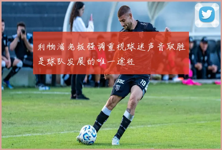 利物浦老板强调重视球迷声音取胜是球队发展的唯一途径