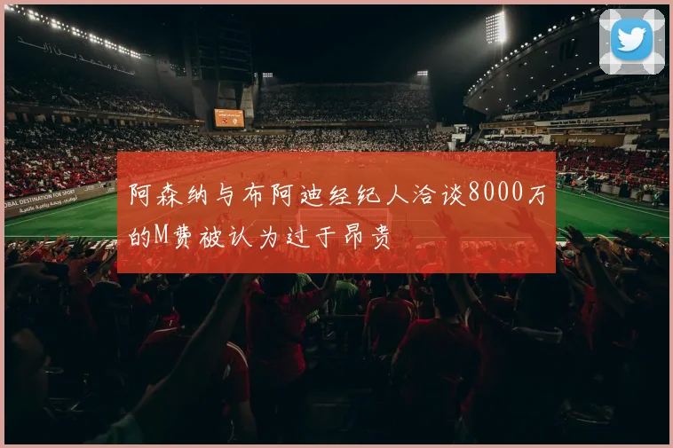 阿森纳与布阿迪经纪人洽谈8000万的M费被认为过于昂贵