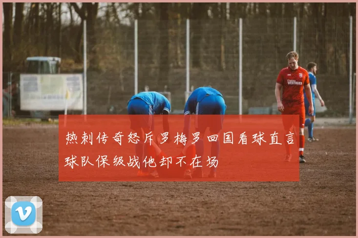 热刺传奇怒斥罗梅罗回国看球直言球队保级战他却不在场