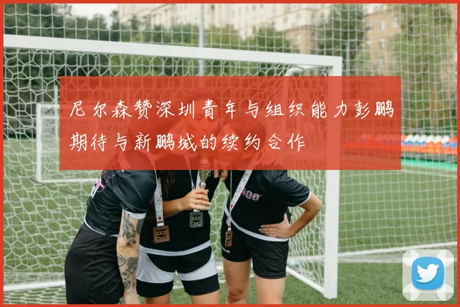尼尔森赞深圳青年与组织能力彭鹏期待与新鹏城的续约合作
