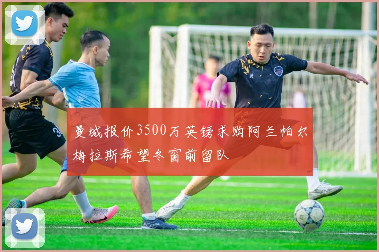 曼城报价3500万英镑求购阿兰帕尔梅拉斯希望冬窗前留队