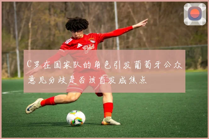 C罗在国家队的角色引发葡萄牙公众意见分歧是否该首发成焦点
