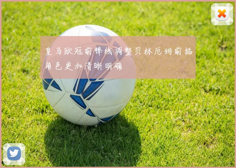 皇马欧冠前锋线调整贝林厄姆前插角色更加清晰明确