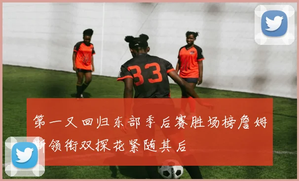 第一又回归东部季后赛胜场榜詹姆斯领衔双探花紧随其后