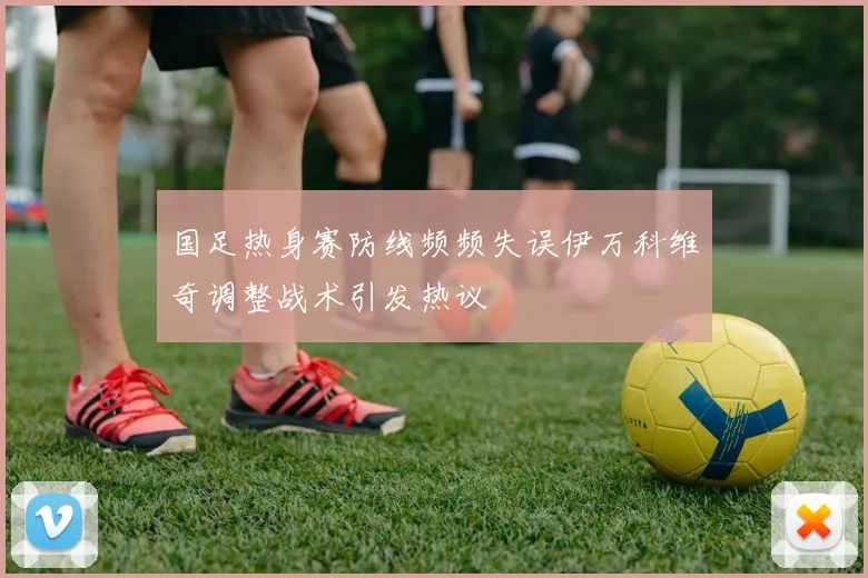 国足热身赛防线频频失误伊万科维奇调整战术引发热议