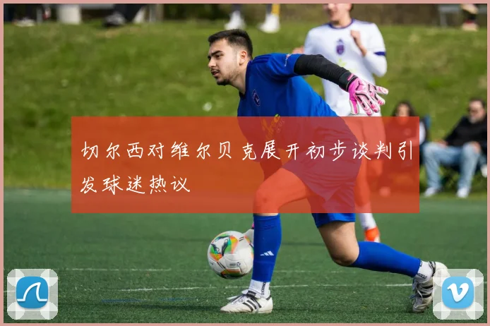 切尔西对维尔贝克展开初步谈判引发球迷热议
