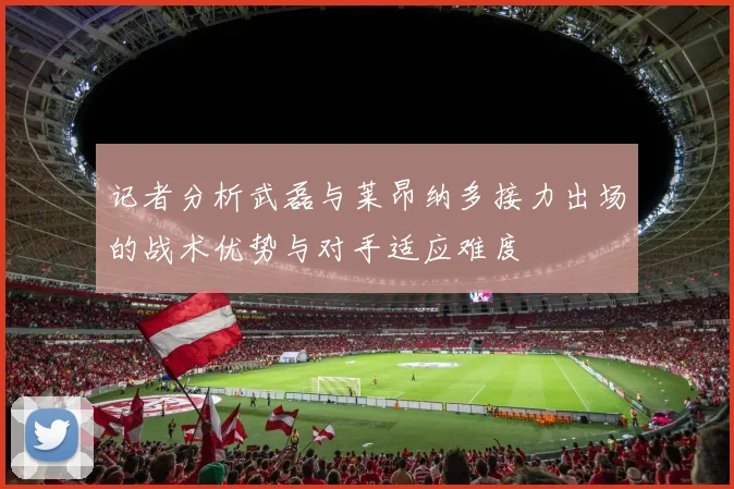 记者分析武磊与莱昂纳多接力出场的战术优势与对手适应难度