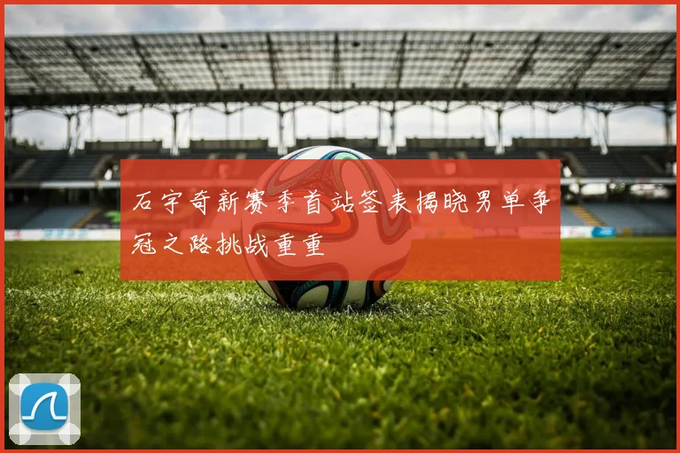 石宇奇新赛季首站签表揭晓男单争冠之路挑战重重